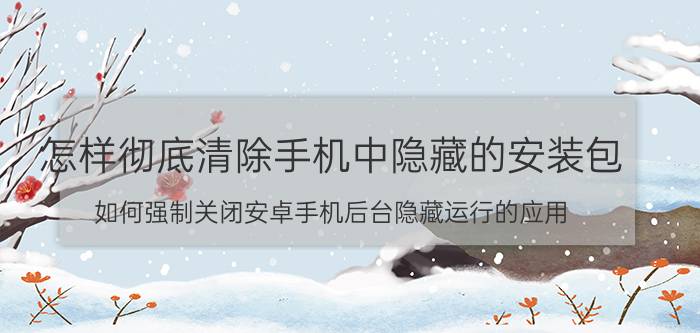 怎样彻底清除手机中隐藏的安装包 如何强制关闭安卓手机后台隐藏运行的应用？